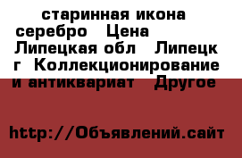 старинная икона  серебро › Цена ­ 32 000 - Липецкая обл., Липецк г. Коллекционирование и антиквариат » Другое   